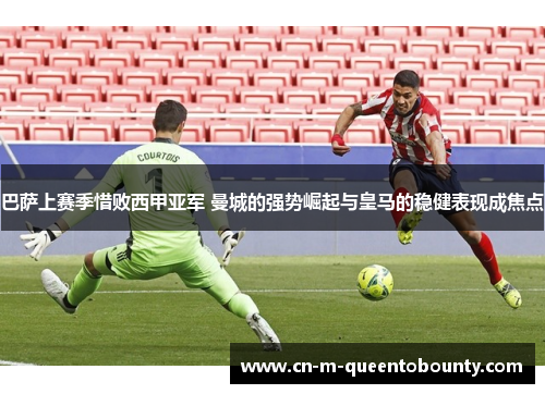 巴萨上赛季惜败西甲亚军 曼城的强势崛起与皇马的稳健表现成焦点